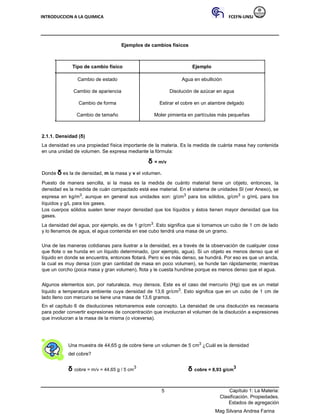 INTRODUCCION A LA QUIMICA FCEFN-UNSJ
Mag Silvana Andrea Farina
Ejemplos de cambios físicos
Tipo de cambio físico Ejemplo
Cambio de estado Agua en ebullición
Cambio de apariencia Disolución de azúcar en agua
Cambio de forma Estirar el cobre en un alambre delgado
Cambio de tamaño Moler pimienta en partículas más pequeñas
2.1.1. Densidad (δ)
La densidad es una propiedad física importante de la materia. Es la medida de cuánta masa hay contenida
en una unidad de volumen. Se expresa mediante la fórmula:
δ = m/v
Donde δ es la de densidad, m la masa y v el volumen.
Puesto de manera sencilla, si la masa es la medida de cuánto material tiene un objeto, entonces, la
densidad es la medida de cuán compactado está ese material. En el sistema de unidades SI (ver Anexo), se
expresa en kg/m3, aunque en general sus unidades son: g/cm3 para los sólidos, g/cm3 o g/mL para los
líquidos y g/L para los gases.
Los cuerpos sólidos suelen tener mayor densidad que los líquidos y éstos tienen mayor densidad que los
gases.
La densidad del agua, por ejemplo, es de 1 gr/cm3. Esto significa que si tomamos un cubo de 1 cm de lado
y lo llenamos de agua, el agua contenida en ese cubo tendrá una masa de un gramo.
Una de las maneras cotidianas para ilustrar a la densidad, es a través de la observación de cualquier cosa
que flote o se hunda en un líquido determinado, (por ejemplo, agua). Si un objeto es menos denso que el
líquido en donde se encuentra, entonces flotará. Pero si es más denso, se hundirá. Por eso es que un ancla,
la cual es muy densa (con gran cantidad de masa en poco volumen), se hunde tan rápidamente; mientras
que un corcho (poca masa y gran volumen), flota y le cuesta hundirse porque es menos denso que el agua.
Algunos elementos son, por naturaleza, muy densos. Este es el caso del mercurio (Hg) que es un metal
líquido a temperatura ambiente cuya densidad de 13,6 gr/cm3. Esto significa que en un cubo de 1 cm de
lado lleno con mercurio se tiene una masa de 13,6 gramos.
En el capítulo 6 de disoluciones retomaremos este concepto. La densidad de una disolución es necesaria
para poder convertir expresiones de concentración que involucran el volumen de la disolución a expresiones
que involucran a la masa de la misma (o viceversa).
Una muestra de 44,65 g de cobre tiene un volumen de 5 cm3 ¿Cuál es la densidad
del cobre?
δ cobre = m/v = 44,65 g / 5 cm
3
δ cobre = 8,93 g/cm
3
5 Capítulo 1: La Materia:
Clasificación. Propiedades.
Estados de agregación
 