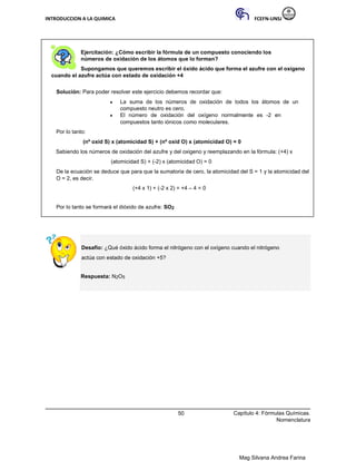 INTRODUCCION A LA QUIMICA FCEFN-UNSJ
Mag Silvana Andrea Farina
Ejercitación: ¿Cómo escribir la fórmula de un compuesto conociendo los
números de oxidación de los átomos que lo forman?
Supongamos que queremos escribir el óxido ácido que forma el azufre con el oxígeno
cuando el azufre actúa con estado de oxidación +4
Solución: Para poder resolver este ejercicio debemos recordar que:
♦ La suma de los números de oxidación de todos los átomos de un
compuesto neutro es cero.
♦ El número de oxidación del oxígeno normalmente es -2 en
compuestos tanto iónicos como moleculares.
Por lo tanto:
(nº oxid S) x (atomicidad S) + (nº oxid O) x (atomicidad O) = 0
Sabiendo los números de oxidación del azufre y del oxigeno y reemplazando en la fórmula: (+4) x
(atomicidad S) + (-2) x (atomicidad O) = 0
De la ecuación se deduce que para que la sumatoria de cero, la atomicidad del S = 1 y la atomicidad del
O = 2, es decir.
(+4 x 1) + (-2 x 2) = +4 – 4 = 0
Por lo tanto se formará el dióxido de azufre: SO2
Desafío: ¿Qué óxido ácido forma el nitrógeno con el oxígeno cuando el nitrógeno
actúa con estado de oxidación +5?
Respuesta: N2O5
50 Capítulo 4: Fórmulas Químicas.
Nomenclatura
 