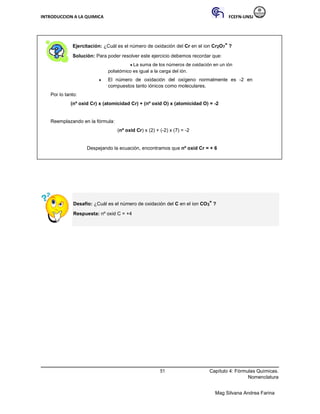 INTRODUCCION A LA QUIMICA FCEFN-UNSJ
Mag Silvana Andrea Farina
Ejercitación: ¿Cuál es el número de oxidación del Cr en el ion Cr2O7
=
?
Solución: Para poder resolver este ejercicio debemos recordar que:
♦ La suma de los números de oxidación en un ión
poliatómico es igual a la carga del ión.
♦ El número de oxidación del oxígeno normalmente es -2 en
compuestos tanto iónicos como moleculares.
Por lo tanto:
(nº oxid Cr) x (atomicidad Cr) + (nº oxid O) x (atomicidad O) = -2
Reemplazando en la fórmula:
(nº oxid Cr) x (2) + (-2) x (7) = -2
Despejando la ecuación, encontramos que nº oxid Cr = + 6
Desafío: ¿Cuál es el número de oxidación del C en el ion CO3
=
?
Respuesta: nº oxid C = +4
51 Capítulo 4: Fórmulas Químicas.
Nomenclatura
 
