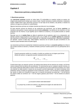 INTRODUCCION A LA QUIMICA FCEFN-UNSJ
Mag Silvana Andrea Farina
Capítulo 5
Reacciones químicas y estequiométrica
1. Reacciones químicas
Las reacciones químicas ocurren en todos lados. El combustible en nuestros coches se quema con
oxígeno para proporcionar energía que mueve al auto. Cuando cocinamos nuestros alimentos o aclaramos
nuestro cabello tienen lugar reacciones químicas. En las hojas de los árboles y las plantas, el dióxido de
carbono y el agua se convierten en carbohidratos.
Algunas reacciones químicas son simples mientras que otras son muy complejas.
En toda reacción química los átomos en las sustancias que reaccionan, que se llaman reactivos, se
reordenan para generar nuevas sustancias denominadas productos. Los átomos en los reactivos y en los
productos son los mismos, lo que significa que la materia se conserva y no se pierde durante un cambio
químico.
Recordar que en un cambio físico se altera la apariencia de la sustancia, pero no su composición, por
ejemplo cuando el agua líquida se convierte en gas o en un sólido. En un cambio químico las sustancias
que reaccionan se transforman nuevas sustancias con diferentes composiciones y diferentes propiedades,
por ejemplo, cuando la plata (Ag), metal brillante, reacciona con el azufre (S) para convertirse en una
sustancia opaca llamada sulfuro de plata (Ag2S).
Las reacciones químicas se representan mediante ecuaciones químicas. La ecuación química nos indica lo
que sucede durante la reacción y mediante símbolos químicos muestra quienes son los participantes de la
misma.
Cuando quemamos carbón en un asador, el carbón se combina con el oxígeno para formar
dióxido de carbono. La siguiente ecuación representa dicha reacción:
C
( s )
+ O
2 ( g )
→ CO
2 ( g )
Cuando tiene lugar una reacción química, los enlaces entre átomos de los reactivos se rompen y se forman
nuevos enlaces entre los átomos de los productos. Ya mencionamos que en cualquier reacción química, en
las nuevas sustancias debe haber el mismo número de átomos que en las sustancias de partida, por lo tanto
una reacción se debe escribir a través de una ecuación química balanceada. Las letras minúsculas entre
paréntesis indican el estado de agregación de las sustancias, es decir, si se encuentran en estado gaseoso
(g), líquido (l), sólido (s) o disueltos en agua (ac). La reacción del ejemplo se puede leer: 1 mol de átomos
de carbono sólido se combinan con 1 mol de oxígeno gaseoso para formar 1 mol de dióxido de carbono
gaseoso.
¿La ecuación anterior está balanceada?
Sí, porque hay un átomo de carbono y dos átomos de oxígeno de cada lado de la
ecuación.
54 Capítulo 5: Reacciones químicas.
Estequiometría
 