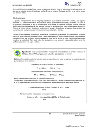INTRODUCCION A LA QUIMICA FCEFN-UNSJ
Mag Silvana Andrea Farina
Una reacción química en particular puede corresponder a varios tipos de reacciones simultáneamente, por
ejemplo, la reacción de combinación del azufre (S) con el oxígeno (O2) para dar SO2 es al mismo tiempo
una reacción redox.
2. Estequiometría
La palabra estequiometría deriva del griego stoicheion, que significa “elemento” y metría, que significa
“medición”. La estequiometría es la relación de las masas atómicas entre reactivos y productos y se basa en
un principio fundamental, la ley de conservación de la masa de Lavoisier: la masa total de todas las
sustancias presentes después de una reacción química es la misma que la masa total antes de la reacción.
Esto es, el mismo número de átomos está presente antes y después de la reacción. Los cambios que
ocurren durante cualquier reacción simplemente reacomodan a los átomos.
Una vez que conocemos las fórmulas químicas de los reactivos y productos de una reacción, podemos
escribir la ecuación química no balanceada. Luego balanceamos la ecuación determinando los coeficientes
estequiométricos que producen números iguales de cada tipo de átomo en cada miembro de la ecuación
(reactivos y productos). Para casi todas las aplicaciones, una ecuación balanceada deberá tener los
coeficientes enteros más bajos posibles.
Ejercitación: En el laboratorio se hace reaccionar 5 moles de Al con la cantidad necesaria de
HCl para obtener AlCl3 y H2 gaseoso. ¿Cuántos gramos de sal se forman?
Solución: Para poder resolver el ejercicio lo primero que debemos hacer es plantear la ecuación química
que se produce en la reacción.
Planteamos la ecuación química no balanceada:
Al (s) + HCl (ac) AlCl3 (ac) + H2 (g)
Determinamos los coeficientes estequiométricos:
2 Al (s) + 6 HCl (ac) 2 AlCl3 (ac) + 3 H2 (g)
Ahora sí estamos en condiciones de contestar el enunciado.
En base a los moles de Al que reaccionan (dato del problema) y a la relación estequiométrica entre el Al y
el AlCl3 (de acuerdo a la ecuación química balanceada) podemos establecer la siguiente relación:
5 moles de Al x 2 moles de AlCl3 = 5 moles de AlCl3 2 moles
de Al
Transformando los moles de sal formados en masa:
5 moles de AlCl3 x 133,5 g de AlCl3 = 667,5 g de AlCl3 1 mol de
AlCl3
57 Capítulo 5: Reacciones químicas.
Estequiometría
 