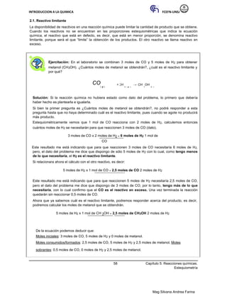 INTRODUCCION A LA QUIMICA FCEFN-UNSJ
Mag Silvana Andrea Farina
2.1. Reactivo limitante
La disponibilidad de reactivos en una reacción química puede limitar la cantidad de producto que se obtiene.
Cuando los reactivos no se encuentran en las proporciones estequiométricas que indica la ecuación
química, el reactivo que está en defecto, es decir, que está en menor proporción, se denomina reactivo
limitante, porque será el que “limite” la obtención de los productos. El otro reactivo se llama reactivo en
exceso.
Ejercitación: En el laboratorio se combinan 3 moles de CO y 5 moles de H2 para obtener
metanol (CH3OH). ¿Cuántos moles de metanol se obtendrán?, ¿cuál es el reactivo limitante y
por qué?
CO
( g )
+ 2H
2 ( g )
→ CH
3
OH
(l )
Solución: Si la reacción química no hubiera estado como dato del problema, lo primero que debería
haber hecho es plantearla e igualarla.
Si bien la primer pregunta es ¿Cuántos moles de metanol se obtendrán?, no podré responder a esta
pregunta hasta que no haya determinado cuál es el reactivo limitante, pues cuando se agote no producirá
más producto.
Estequiométricamente vemos que 1 mol de CO reacciona con 2 moles de H2, calculemos entonces
cuántos moles de H2 se necesitarán para que reaccionen 3 moles de CO (dato).
3 moles de CO x 2 moles de H2 = 6 moles de H2 1 mol de
CO
Este resultado me está indicando que para que reaccionen 3 moles de CO necesitaría 6 moles de H2,
pero, el dato del problema me dice que dispongo de sólo 5 moles de H2 con lo cual, como tengo menos
de lo que necesitaría, el H2 es el reactivo limitante.
Si relacionara ahora el cálculo con el otro reactivo, es decir:
5 moles de H2 x 1 mol de CO = 2,5 moles de CO 2 moles de H2
Este resultado me está indicando que para que reaccionen 5 moles de H2 necesitaría 2,5 moles de CO,
pero el dato del problema me dice que dispongo de 3 moles de CO, por lo tanto, tengo más de lo que
necesitaría, con lo cual confirmo que el CO es el reactivo en exceso. Una vez terminada la reacción
quedarán sin reaccionar 0,5 moles de CO.
Ahora que ya sabemos cuál es el reactivo limitante, podremos responder acerca del producto, es decir,
podremos calcular los moles de metanol que se obtendrán.
5 moles de H2 x 1 mol de CH 3OH = 2,5 moles de CH3OH 2 moles de H2
De la ecuación podemos deducir que:
Moles iniciales: 3 moles de CO, 5 moles de H2 y 0 moles de metanol.
Moles consumidos/formados: 2,5 moles de CO, 5 moles de H2 y 2,5 moles de metanol. Moles
sobrantes: 0,5 moles de CO, 0 moles de H2 y 2,5 moles de metanol.
58 Capítulo 5: Reacciones químicas.
Estequiometría
 