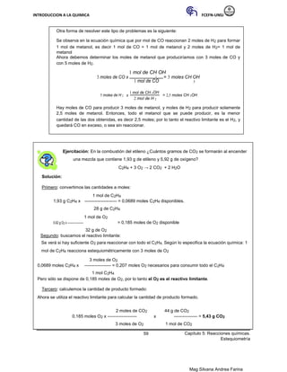 INTRODUCCION A LA QUIMICA FCEFN-UNSJ
Mag Silvana Andrea Farina
Otra forma de resolver este tipo de problemas es la siguiente:
Se observa en la ecuación química que por mol de CO reaccionan 2 moles de H2 para formar
1 mol de metanol, es decir 1 mol de CO = 1 mol de metanol y 2 moles de H2= 1 mol de
metanol
Ahora debemos determinar los moles de metanol que produciríamos con 3 moles de CO y
con 5 moles de H2.
1 mol de CH OH
3 moles de CO x 3 = 3 moles CH OH
1 mol de CO 3
5 moles de H 2 x
1 mol de CH 3OH
= 2,5 moles CH 3OH
2 mol de H 2
Hay moles de CO para producir 3 moles de metanol, y moles de H2 para producir solamente
2,5 moles de metanol. Entonces, todo el metanol que se puede producir, es la menor
cantidad de las dos obtenidas, es decir 2,5 moles; por lo tanto el reactivo limitante es el H2, y
quedará CO en exceso, o sea sin reaccionar.
Ejercitación: En la combustión del etileno ¿Cuántos gramos de CO2 se formarán al encender
una mezcla que contiene 1,93 g de etileno y 5,92 g de oxígeno?
C2H4 + 3 O2 → 2 CO2 + 2 H2O
Solución:
Primero: convertimos las cantidades a moles:
1 mol de C2H4
1,93 g C2H4 x ---------------------- = 0,0689 moles C2H4 disponibles.
28 g de C2H4
1 mol de O2
5,92 g O2 x ------------------ = 0,185 moles de O2 disponible
32 g de O2
Segundo: buscamos el reactivo limitante:
Se verá si hay suficiente O2 para reaccionar con todo el C2H4. Según lo especifica la ecuación química: 1
mol de C2H4 reacciona estequiométricamente con 3 moles de O2
3 moles de O2
0,0689 moles C2H4 x ------------------ = 0,207 moles O2 necesarios para consumir todo el C2H4
1 mol C2H4
Pero sólo se dispone de 0,185 moles de O2, por lo tanto el O2 es el reactivo limitante.
Tercero: calculemos la cantidad de producto formado:
Ahora se utiliza el reactivo limitante para calcular la cantidad de producto formado.
2 moles de CO2 44 g de CO2
0,185 moles O2 x -------------------- x ---------------- = 5,43 g CO2
3 moles de O2 1 mol de CO2
59 Capítulo 5: Reacciones químicas.
Estequiometría
 