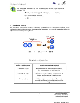 INTRODUCCION A LA QUIMICA FCEFN-UNSJ
Mag Silvana Andrea Farina
Si la densidad de la leche es 1,04 g/mL ¿Cuántos gramos de leche hay en una taza de
leche(250 mL)?
δ = m/v, por lo tanto, despejando se tiene que m = δ x v
m = δ x v = 1,04 g/mL x 250 mL
m = 260 g
2. 2. Propiedades químicas
Las propiedades químicas son aquellas que describen la habilidad de una sustancia para cambiarla en una
nueva. Durante un cambio químico la sustancia original se convierte en una o más sustancias nuevas con
diferentes propiedades químicas y físicas.
Ejemplos de cambios químicos
Tipo de cambio químico Cambios en propiedades químicas
Caramelizar azúcar A altas temperaturas el azúcar blanco cambia a
una sustancia suave de color caramelo.
Formación de óxido El hierro que es gris y brillante, se combina con el
oxígeno para formar óxido anaranjado-rojizo.
Quemar madera Un trozo de pino se quema con una llama que
produce calor, cenizas, dióxido de carbono y vapor
de agua.
6 Capítulo 1: La Materia:
Clasificación. Propiedades.
Estados de agregación
 