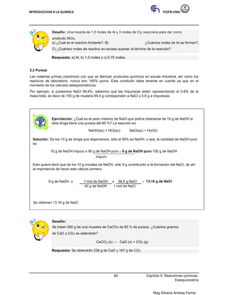 INTRODUCCION A LA QUIMICA FCEFN-UNSJ
Mag Silvana Andrea Farina
Desafío: Una mezcla de 1,5 moles de Al y 3 moles de Cl2 reacciona para dar como
producto AlCl3.
a) ¿Cuál es el reactivo limitante?, B) ¿Cuántos moles de Al se forman?,
C) ¿Cuántos moles de reactivo en exceso quedan al término de la reacción?
Respuesta: a) Al, b) 1,5 moles y c) 0,75 moles.
2.2 Pureza
Las materias primas (reactivos) con que se fabrican productos químicos en escala industrial, así como los
reactivos de laboratorio, nunca son 100% puros. Esta condición debe tenerse en cuenta ya que en el
momento de los cálculos estequiométricos.
Por ejemplo, si poseemos NaCl 99,4%, sabemos que las impurezas están representando el 0,6% de la
masa total, es decir de 100 g de muestra 99,4 g corresponden a NaCl y 0,6 g a impurezas.
Ejercitación: ¿Cuál es el peso máximo de NaCl que podría obtenerse de 10 g de NaOH si
esta droga tiene una pureza del 90 %? La reacción es:
NaOH(ac) + HCl(ac) NaCl(ac) + H2O(l)
Solución: De los 10 g de droga que disponemos, sólo el 90% es NaOH, o sea, la cantidad de NaOH puro
es:
10 g de NaOH impuro x 90 g de NaOH puro = 9 g de NaOH puro 100 g de NaOH
impuro
Esto quiere decir que de los 10 g iniciales de NaOH, sólo 9 g contribuirán a la formación del NaCl, de ahí
la importancia de hacer este cálculo primero.
9 g de NaOH x 1 mol de NaOH x 58,5 g NaCl = 13,16 g de NaCl
40 g de NaOH 1 mol de NaCl
Se obtienen 13,16 g de NaCl
Desafío:
Se tratan 500 g de una muestra de CaCO3 de 85 % de pureza. ¿Cuántos gramos
de CaO y CO2 se obtendrán?
CaCO3 (s) → CaO (s) + CO2 (g)
Respuesta: Se obtendrán 238 g de CaO y 187 g de CO2
60 Capítulo 5: Reacciones químicas.
Estequiometría
 