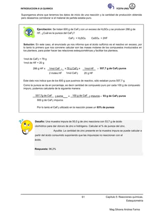 INTRODUCCION A LA QUIMICA FCEFN-UNSJ
Mag Silvana Andrea Farina
Supongamos ahora que tenemos los datos de inicio de una reacción y la cantidad de producción obtenida
pero deseamos corroborar si el material de partida estaba puro.
Ejercitación: Se tratan 600 g de CaF2 con un exceso de H2SO4 y se producen 286 g de
HF. ¿Cuál es la pureza del CaF2?
CaF2 + H2SO4 CaSO4 + 2HF
Solución: En este caso, el enunciado ya nos informa que el ácido sulfúrico es el reactivo en exceso, por
lo tanto lo primero que nos conviene calcular son las masas molares de los compuestos involucrados en
los planteos, para poder hacer las relaciones estequiométricas y facilitar los planteos.
1mol de CaF2 = 78 g
1mol de HF = 20 g
286 g HF x 1mol CaF 2 x 78 g CaF2 x 1mol HF = 557,7 g de CaF2 puros
2 moles HF 1mol CaF2 20 g HF
Este dato nos indica que de los 600 g que pusimos de reactivo, sólo estaban puros 557,7 g.
Como la pureza se da en porcentaje, es decir cantidad de compuesto puro por cada 100 g de compuesto
impuro, podemos calcularla de la siguiente manera:
557,7g de CaF 2 puros x 100 g de CaF 2 impuros = 93 g de CaF2 puros
600 g de CaF2 impuros
Por lo tanto el CaF2 utilizado en la reacción posee un 93% de pureza
Desafío: Una muestra impura de 50,0 g de zinc reacciona con 53,7 g de ácido
clorhídrico para dar cloruro de zinc e hidrógeno. Calcular el % de pureza del zinc.
Ayudita: La cantidad de zinc presente en la muestra impura se puede calcular a
partir del ácido consumido suponiendo que las impurezas no reaccionan con el
ácido.
Respuesta: 96,2%
61 Capítulo 5: Reacciones químicas.
Estequiometría
 