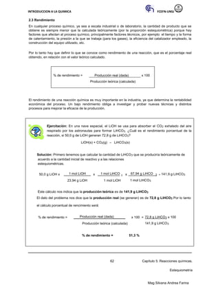 INTRODUCCION A LA QUIMICA FCEFN-UNSJ
Mag Silvana Andrea Farina
2.3 Rendimiento
En cualquier proceso químico, ya sea a escala industrial o de laboratorio, la cantidad de producto que se
obtiene es siempre menor que la calculada teóricamente (por la proporción estequiométrica) porque hay
factores que afectan al proceso químico, principalmente factores técnicos, por ejemplo: el tiempo y la forma
de calentamiento, la presión a la que se trabaja (para los gases), la eficiencia del catalizador empleado, la
construcción del equipo utilizado, etc.
Por lo tanto hay que definir lo que se conoce como rendimiento de una reacción, que es el porcentaje real
obtenido, en relación con el valor teórico calculado.
% de rendimiento = Producción real (dada) x 100
Producción teórica (calculada)
El rendimiento de una reacción química es muy importante en la industria, ya que determina la rentabilidad
económica del proceso. Un bajo rendimiento obliga a investigar y probar nuevas técnicas y distintos
procesos para mejorar la eficacia de la producción.
Ejercitación: En una nave espacial, el LiOH se usa para absorber el CO2 exhalado del aire
respirado por los astronautas para formar LiHCO3. ¿Cuál es el rendimiento porcentual de la
reacción, si 50,0 g de LiOH generan 72,8 g de LiHCO3?
LiOH(s) + CO2(g) → LiHCO3(s)
Solución: Primero tenemos que calcular la cantidad de LiHCO3 que se produciría teóricamente de
acuerdo a la cantidad inicial de reactivo y a las relaciones
estequiométricas.
50,0 g LiOH x 1 mol LiOH x 1 mol LiHCO 3 x 67,94 g LiHCO 3 = 141,9 g LiHCO3
23,94 g LiOH 1 mol LiOH 1 mol LiHCO3
Este cálculo nos indica que la producción teórica es de 141,9 g LiHCO3
El dato del problema nos dice que la producción real (se generan) es de 72,8 g LiHCO3 Por lo tanto
el cálculo porcentual de rencimiento será:
% de rendimiento = Producción real (dada) x 100 = 72,8 g LiHCO3 x 100
Producción teórica (calculada) 141,9 g LiHCO3
% de rendimiento = 51,3 %
62 Capítulo 5: Reacciones químicas.
Estequiometría
 