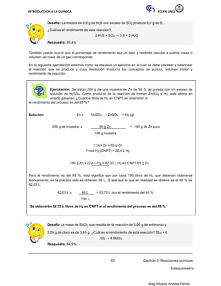 INTRODUCCION A LA QUIMICA FCEFN-UNSJ
Mag Silvana Andrea Farina
Desafío: La mezcla de 6,8 g de H2S con exceso de SO2 produce 8,2 g de S.
¿Cuál es el rendimiento de esta reacción?
2 H2S + SO2 → 3 S + 2 H2O
Respuesta: 85,4%
También puede ocurrir que el porcentaje de rendimiento sea un dato y necesite calcular a cuánta masa o
volumen (en caso de un gas) corresponde.
En la siguiente ejercitación veremos como se resuelve un ejercicio en el cual se debe plantear y balancear
la reacción que se produce y cuya resolución involucra los conceptos de pureza, volumen molar y
rendimiento de reacción.
Ejercitación: Se tratan 200 g de una muestra de Zn de 90 % de pureza con un exceso de
solución de H2SO4. Como producto de la reacción se forman ZnSO4 y H2, este último en
estado gaseoso. ¿Cuántos litros de H2 en CNPT se obtendrán si
el rendimiento del proceso es del 85 %?
Solución: Zn + H2SO4 → ZnSO4 + H2 (g)
200 g de muestra x 90 g Zn = 180 g de Zn puro
100 g muestra
1 mol Zn = 65 g Zn
1 mol H2 (CNPT) = 22,4 L H2
180 g Zn x 22,4 L H2 = 62,03 L H2 en CNPT 65 g Zn
Pero el rendimiento es del 85 %; esto significa que por cada 100 litros de H2 que deberían obtenerse
teóricamente, en la práctica sólo se obtienen 85 L. O sea que lo que en realidad se obtiene es el 85 % de
62,03 L.
62,03 L x 85 L = 52,72 L con el rendimiento del 85 %
100 L
Se obtendrán 52,72 L litros de H2 en CNPT si el rendimiento del proceso es del 85 %
Desafío La masa de SbCl3 que resulta de la reacción de 3,00 g de antimonio y
2,00 g de cloro es de 3,65 g. ¿Cuál es el rendimiento de esta reacción? Sb4 + 6
Cl2 → 4 SbCl3
Respuesta: 84,9%
63 Capítulo 5: Reacciones químicas.
Estequiometría
 