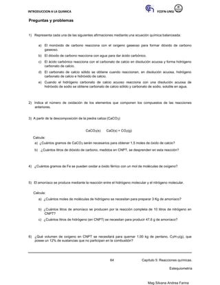 INTRODUCCION A LA QUIMICA FCEFN-UNSJ
Mag Silvana Andrea Farina
Preguntas y problemas
1) Representa cada una de las siguientes afirmaciones mediante una ecuación química balanceada:
a) El monóxido de carbono reacciona con el oxígeno gaseoso para formar dióxido de carbono
gaseoso.
b) El dióxido de carbono reacciona con agua para dar ácido carbónico.
c) El ácido carbónico reacciona con el carbonato de calcio en disolución acuosa y forma hidrógeno
carbonato de calcio.
d) El carbonato de calcio sólido se obtiene cuando reaccionan, en disolución acuosa, hidrógeno
carbonato de calcio e hidróxido de calcio.
e) Cuando el hidrógeno carbonato de calcio acuoso reacciona con una disolución acuosa de
hidróxido de sodio se obtiene carbonato de calcio sólido y carbonato de sodio, soluble en agua.
2) Indica el número de oxidación de los elementos que componen los compuestos de las reacciones
anteriores.
3) A partir de la descomposición de la piedra caliza (CaCO3)
CaCO3(s) CaO(s) + CO2(g)
Calcula:
a) ¿Cuántos gramos de CaCO3 serán necesarios para obtener 1,5 moles de óxido de calcio?
b) ¿Cuántos litros de dióxido de carbono, medidos en CNPT, se desprenden en esta reacción?
4) ¿Cuántos gramos de Fe se pueden oxidar a óxido férrico con un mol de moléculas de oxígeno?
5) El amoníaco se produce mediante la reacción entre el hidrógeno molecular y el nitrógeno molecular.
Calcula:
a) ¿Cuántos moles de moléculas de hidrógeno se necesitan para preparar 3 Kg de amoníaco?
b) ¿Cuántos litros de amoníaco se producen por la reacción completa de 10 litros de nitrógeno en
CNPT?
c) ¿Cuántos litros de hidrógeno (en CNPT) se necesitan para producir 47,6 g de amoníaco?
6) ¿Qué volumen de oxígeno en CNPT se necesitará para quemar 1,00 kg de pentano, C5H12(g), que
posee un 12% de sustancias que no participan en la combustión?
64 Capítulo 5: Reacciones químicas.
Estequiometría
 