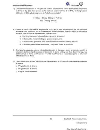 INTRODUCCION A LA QUIMICA FCEFN-UNSJ
Mag Silvana Andrea Farina
7) Una determinada cantidad de FeCl3 ha sido oxidada completamente y todo el cloro se ha desprendido
en forma de Cl2. Este cloro gaseoso se ha empleado para transformar Si en SiCl4. Se han producido
6,36 moles de SiCl4. ¿Cuántos gramos de FeCl3 fueron oxidados?
4 FeCl3(s) + 3 O2(g) 6 Cl2(g)+ 2 Fe2O3(s)
Si(s) + 2 Cl2(g) SiCl4(s)
8) Cuando se colocó una cinta de magnesio de 20,0 g en un vaso de precipitado con una disolución
acuosa de ácido clorhídrico, una vigorosa reacción produjo hidrógeno gaseoso, cloruro de magnesio y
suficiente calor para que el vaso se sintiera caliente al tacto.
a) Escribe una ecuación balanceada que represente la reacción.
b) Indica cuántos moles de hidrógeno gaseoso se produjeron
c) Calcula cuántos gramos de ácido clorhídrico se consumieron durante la reacción.
d) Calcula los gramos totales de reactivos y los gramos totales de productos.
9) En una de las etapas del proceso industrial de obtención de titanio puro ocurre la siguiente reacción: el
tetracloruro de titanio líquido se oxida dando dióxido de titanio sólido y gas cloro. Determine la pureza
del tetracloruro de titanio, si al hacer reaccionar 4,0 tn del mismo, en exceso de oxígeno, se obtuvieron
1,4 tn de dióxido de titanio.
10) Si en el laboratorio se hace reaccionar una chapa de hierro de 125 g con 2 moles de oxígeno gaseoso
se obtiene:
a) 179 g de trióxido de dihierro
b) 209 g de trióxido de dihierro
c) 89,5 g de trióxido de dihierro
65 Capítulo 5: Reacciones químicas.
Estequiometría
 