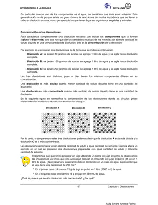 INTRODUCCION A LA QUIMICA FCEFN-UNSJ
Mag Silvana Andrea Farina
En particular cuando uno de los componentes es el agua, se considera que éste es el solvente. Esta
generalización se da porque existe un gran número de reacciones de mucha importancia que se llevan a
cabo en disolución acuosa, como por ejemplo las que tienen lugar en organismos vegetales y animales.
Concentración de las disoluciones
Para caracterizar completamente una disolución no basta con indicar los componentes que la forman
(soluto y disolvente) sino que hay que dar las cantidades relativas de los mismos; por ejemplo cantidad de
soluto disuelto en una cierta cantidad de disolución, esto es la concentración de la disolución.
Por ejemplo, si se preparan tres disoluciones de la forma que se indica a continuación
 Disolución A: se pesan 80 gramos de azúcar, se agrega 1 litro de agua y se agita hasta disolución
completa.

 Disolución B: se pesan 150 gramos de azúcar, se agrega 1 litro de agua y se agita hasta disolución
completa.

 Disolución C: se pesan 200 gramos de azúcar, se agrega 1 litro de agua y se agita hasta disolución
completa.
Las tres disoluciones son distintas, pues si bien tienen los mismos componentes difieren en su
concentración.
Una disolución es más diluida cuanta menor cantidad de soluto disuelto tiene en una cantidad de
disolvente.
Una disolución es más concentrada cuanta más cantidad de soluto disuelto tiene en una cantidad de
disolvente.
En la siguiente figura se ejemplifica la concentración de las disoluciones donde los círculos grises
representan las moléculas azúcar y los blancos las de agua.
Por lo tanto, si comparamos estas tres disoluciones podemos decir que la disolución A es la más diluida y la
disolución C es la más concentrada.
Las disoluciones anteriores tenían distinta cantidad de soluto e igual cantidad de solvente, veamos ahora un
ejemplo en el cual se preparan dos disoluciones preparadas con igual cantidad de soluto y diferente
cantidad de solvente.
Imaginemos que queremos preparar un jugo utilizando un sobre de jugo en polvo. Si observamos
las indicaciones veremos que nos aconsejan colocar el contenido del jugo en polvo (15 g) en 1
litro de agua. ¿Qué pasaría si pusiéramos todo el contenido en un vaso de agua, suponiendo que
el vaso tiene una capacidad de 250 mL?
* En el primer caso colocamos 15 g de jugo en polvo en 1 litro (1000 mL) de agua.
* En el segundo caso colocamos 15 g de jugo en 250 mL de agua.
¿Cuál te parece que será la disolución más concentrada? ¿Por qué?
67 Capítulo 6: Disoluciones
 