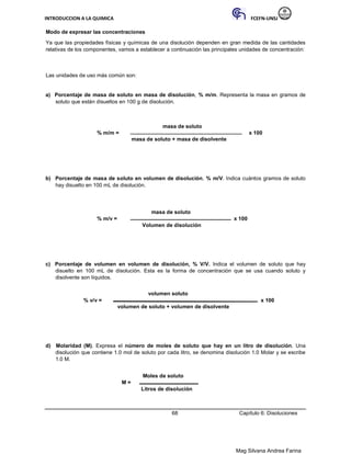 INTRODUCCION A LA QUIMICA FCEFN-UNSJ
Mag Silvana Andrea Farina
Modo de expresar las concentraciones
Ya que las propiedades físicas y químicas de una disolución dependen en gran medida de las cantidades
relativas de los componentes, vamos a establecer a continuación las principales unidades de concentración:
Las unidades de uso más común son:
a) Porcentaje de masa de soluto en masa de disolución, % m/m. Representa la masa en gramos de
soluto que están disueltos en 100 g de disolución.
masa de soluto
% m/m = x 100
masa de soluto + masa de disolvente
b) Porcentaje de masa de soluto en volumen de disolución, % m/V. Indica cuántos gramos de soluto
hay disuelto en 100 mL de disolución.
masa de soluto
% m/v = x 100
Volumen de disolución
c) Porcentaje de volumen en volumen de disolución, % V/V. Indica el volumen de soluto que hay
disuelto en 100 mL de disolución. Esta es la forma de concentración que se usa cuando soluto y
disolvente son líquidos.
volumen soluto
% v/v = x 100
volumen de soluto + volumen de disolvente
d) Molaridad (M). Expresa el número de moles de soluto que hay en un litro de disolución. Una
disolución que contiene 1.0 mol de soluto por cada litro, se denomina disolución 1.0 Molar y se escribe
1.0 M.
Moles de soluto
M =
Litros de disolución
68 Capítulo 6: Disoluciones
 