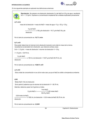 INTRODUCCION A LA QUIMICA FCEFN-UNSJ
Mag Silvana Andrea Farina
En los siguientes ejemplos se aplicarán las definiciones anteriores:
Ejercitación: Se prepara una disolución disolviendo 5 g de NaCl en 25 g de agua, resultando
la δ = 1,12 g/mL. Exprese su concentración empleando las unidades explicadas previamente.
a) % m/m
masa de la disolución = masa de NaCl + masa de agua = 5 g + 25 g = 30 g
5 g de NaCl
---------------------- x 100 g de disolución = 16,7 g de NaCl 30 g de
disolución
Por lo tanto la concentración es: 16,7 % m/m
b) % m/V
Para poder determinar el volumen de la disolución teniendo como dato la masa de la misma,
necesitamos la densidad de la disolución, que relaciona ambas cosas:
Si δ= 1,12 g/mL = masa de disolución / volumen de disolución V = 30 g
/ 1,12 g/mL = 26,79 mL
5 g de NaCl
-------------------------- x 100 mL de disolución = 18,67 g de NaCl 26,79 mL de
disolución
Por lo tanto la concentración es: 18,66 % m/V
c) % V/V
Esta unidad de concentración no es útil en este caso ya que el NaCl es sólido a temperatura ambiente.
d) M
Moles NaCl / litro de disolución
De la parte b) sabemos que el volumen de la disolución V = 26,79 mL
Además, debemos pasar los 5 gramos a moles:
1mol NaCl
5 g de NaCl x -------------------- = 0,09 moles NaCl
58,45 g NaCl
0,09 moles de NaCl
-------------------------- x 1000 mL de disolución = 3,36 moles de NaCl 26,79 mL de
disolución
Por lo tanto la concentración es: 3,36 M
69 Capítulo 6: Disoluciones
 