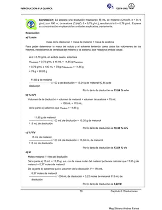 INTRODUCCION A LA QUIMICA FCEFN-UNSJ
Mag Silvana Andrea Farina
Ejercitación: Se prepara una disolución mezclando 15 mL de metanol (CH3OH, δ = 0,79
g/mL) con 100 mL de acetona (C3H6O, δ = 0,79 g/mL), resultando la δ = 0,79 g/mL. Exprese
su concentración empleando las unidades explicadas previamente.
Resolución:
a) % m/m
masa de la disolución = masa de metanol + masa de acetona
Para poder determinar la masa del soluto y el solvente teniendo como datos los volúmenes de los
mismos, necesitamos la densidad del metanol y la acetona, que relaciona ambas cosas:
si δ = 0,79 g/mL en ambos casos, entonces
mmetanol = 0,79 g/mL x 15 mL = 11,85 g macetona
= 0,79 g/mL x 100 mL = 79 g mdisolución = 11,85 g
+ 79 g = 90,85 g
11,85 g de metanol
-------------------------- x 100 g de disolución = 13,04 g de metanol 90,85 g de
disolución
Por lo tanto la disolución es 13,04 % m/m
b) % m/V
Volumen de la disolución = volumen de metanol + volumen de acetona = 15 mL
+ 100 mL = 115 mL.
de la parte a) sabemos que msoluto = 11,85 g
11,85 g de metanol
-------------------------- x 100 mL de disolución = 10,30 g de metanol
115 mL de disolución
Por lo tanto la disolución es 10,30 % m/v
c) % V/V
15 mL de metanol
-------------------------- x 100 mL de disolución = 13,04 mL de metanol
115 mL de disolución
Por lo tanto la disolución es 13,04 % v/v
d) M
Moles metanol / 1 litro de disolución
De la parte a) 15 mL = 11,85 g; asi, con la masa molar del metanol podemos calcular que 11,85 g de
metanol = 0,37 moles de metanol
De la parte b) sabemos que el volumen de la disolución V = 115 mL
0,37 moles de metanol
------------------------------- x 1000 mL de disolución = 3,22 moles de metanol 115 mL de
disolución
Por lo tanto la disolución es 3,22 M
70 Capítulo 6: Disoluciones
 
