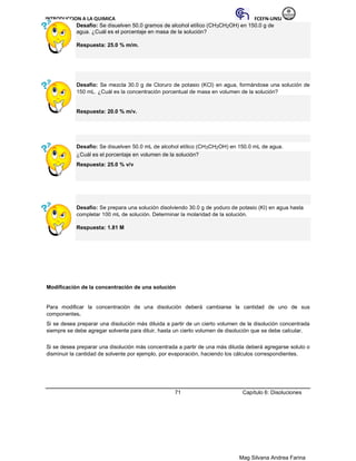 INTRODUCCION A LA QUIMICA FCEFN-UNSJ
Mag Silvana Andrea Farina
Desafío: Se disuelven 50.0 gramos de alcohol etílico (CH3CH2OH) en 150.0 g de
agua. ¿Cuál es el porcentaje en masa de la solución?
Respuesta: 25.0 % m/m.
Desafío: Se mezcla 30.0 g de Cloruro de potasio (KCl) en agua, formándose una solución de
150 mL. ¿Cuál es la concentración porcentual de masa en volumen de la solución?
Respuesta: 20.0 % m/v.
Desafío: Se disuelven 50.0 mL de alcohol etílico (CH3CH2OH) en 150.0 mL de agua.
¿Cuál es el porcentaje en volumen de la solución?
Respuesta: 25.0 % v/v
Desafío: Se prepara una solución disolviendo 30.0 g de yoduro de potasio (KI) en agua hasta
completar 100 mL de solución. Determinar la molaridad de la solución.
Respuesta: 1.81 M
Modificación de la concentración de una solución
Para modificar la concentración de una disolución deberá cambiarse la cantidad de uno de sus
componentes.
Si se desea preparar una disolución más diluida a partir de un cierto volumen de la disolución concentrada
siempre se debe agregar solvente para diluir, hasta un cierto volumen de disolución que se debe calcular.
Si se desea preparar una disolución más concentrada a partir de una más diluida deberá agregarse soluto o
disminuir la cantidad de solvente por ejemplo, por evaporación, haciendo los cálculos correspondientes.
71 Capítulo 6: Disoluciones
 