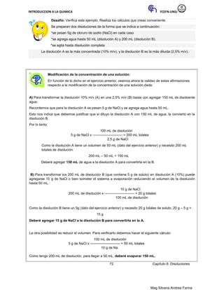INTRODUCCION A LA QUIMICA FCEFN-UNSJ
Mag Silvana Andrea Farina
Desafío: Verifica este ejemplo. Realiza los cálculos que creas conveniente.
Se preparan dos disoluciones de la forma que se indica a continuación:
*se pesan 5g de cloruro de sodio (NaCl) en cada caso
*se agrega agua hasta 50 mL (disolución A) y 200 mL (disolución B).
*se agita hasta disolución completa
La disolución A es la más concentrada (10% m/v), y la disolución B es la más diluida (2,5% m/v).
Modificación de la concentración de una solución:
En función de lo dicho en el ejercicio anterior, veamos ahora la validez de estas afirmaciones
respecto a la modificación de la concentración de una solución dada:
A) Para transformar la disolución 10% m/v (A) en una 2,5% m/v (B) basta con agregar 150 mL de disolvente
agua.
Recordemos que para la disolución A se pesan 5 g de NaCl y se agrega agua hasta 50 mL.
Esto nos indica que debemos justificar que si diluyo la disolución A con 150 mL de agua, la convierto en la
disolución B.
Por lo tanto:
100 mL de disolución
5 g de NaCl x -------------------------- = 200 mL totales
2,5 g de NaCl
Como la disolución A tiene un volumen de 50 mL (dato del ejercicio anterior) y necesito 200 mL
totales de disolución:
200 mL – 50 mL = 150 mL
Deberé agregar 150 mL de agua a la disolución A para convertirla en la B.
B) Para transformar los 200 mL de disolución B (que contiene 5 g de soluto) en disolución A (10%) puede
agregarse 15 g de NaCl o bien someter el sistema a evaporación reduciendo el volumen de la disolución
hasta 50 mL.
10 g de NaCl
200 mL de disolución x -------------------------- = 20 g totales
100 mL de disolución
Como la disolución B tiene un 5g (dato del ejercicio anterior) y necesito 20 g totales de soluto, 20 g – 5 g =
15 g
Deberé agregar 15 g de NaCl a la disolución B para convertirla en la A.
La otra posibilidad es reducir el volumen. Para verificarlo debemos hacer el siguiente cálculo:
100 mL de disolución
5 g de NaCl x -------------------------- = 50 mL totales
10 g de Na
Como tengo 200 mL de disolución, para llegar a 50 mL, deberé evaporar 150 mL.
72 Capítulo 6: Disoluciones
 