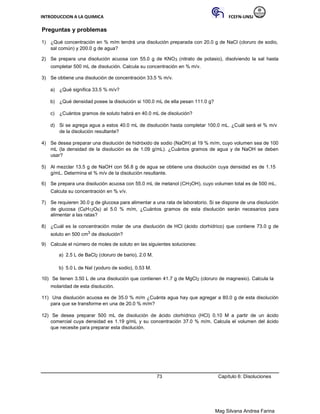 INTRODUCCION A LA QUIMICA FCEFN-UNSJ
Mag Silvana Andrea Farina
Preguntas y problemas
1) ¿Qué concentración en % m/m tendrá una disolución preparada con 20.0 g de NaCl (cloruro de sodio,
sal común) y 200.0 g de agua?
2) Se prepara una disolución acuosa con 55.0 g de KNO3 (nitrato de potasio), disolviendo la sal hasta
completar 500 mL de disolución. Calcula su concentración en % m/v.
3) Se obtiene una disolución de concentración 33.5 % m/v.
a) ¿Qué significa 33.5 % m/v?
b) ¿Qué densidad posee la disolución si 100.0 mL de ella pesan 111.0 g?
c) ¿Cuántos gramos de soluto habrá en 40.0 mL de disolución?
d) Si se agrega agua a estos 40.0 mL de disolución hasta completar 100.0 mL. ¿Cuál será el % m/v
de la disolución resultante?
4) Se desea preparar una disolución de hidróxido de sodio (NaOH) al 19 % m/m, cuyo volumen sea de 100
mL (la densidad de la disolución es de 1.09 g/mL). ¿Cuántos gramos de agua y de NaOH se deben
usar?
5) Al mezclar 13.5 g de NaOH con 56.8 g de agua se obtiene una disolución cuya densidad es de 1.15
g/mL. Determina el % m/v de la disolución resultante.
6) Se prepara una disolución acuosa con 55.0 mL de metanol (CH3OH), cuyo volumen total es de 500 mL.
Calcula su concentración en % v/v.
7) Se requieren 30.0 g de glucosa para alimentar a una rata de laboratorio. Si se dispone de una disolución
de glucosa (C6H12O6) al 5.0 % m/m, ¿Cuántos gramos de esta disolución serán necesarios para
alimentar a las ratas?
8) ¿Cuál es la concentración molar de una disolución de HCl (ácido clorhídrico) que contiene 73.0 g de
soluto en 500 cm3 de disolución?
9) Calcule el número de moles de soluto en las siguientes soluciones:
a) 2.5 L de BaCl2 (cloruro de bario), 2.0 M.
b) 5.0 L de NaI (yoduro de sodio), 0.53 M.
10) Se tienen 3.50 L de una disolución que contienen 41.7 g de MgCl2 (cloruro de magnesio). Calcula la
molaridad de esta disolución.
11) Una disolución acuosa es de 35.0 % m/m ¿Cuánta agua hay que agregar a 80.0 g de esta disolución
para que se transforme en una de 20.0 % m/m?
12) Se desea preparar 500 mL de disolución de ácido clorhídrico (HCl) 0.10 M a partir de un ácido
comercial cuya densidad es 1.19 g/mL y su concentración 37.0 % m/m. Calcula el volumen del ácido
que necesite para preparar esta disolución.
73 Capítulo 6: Disoluciones
 