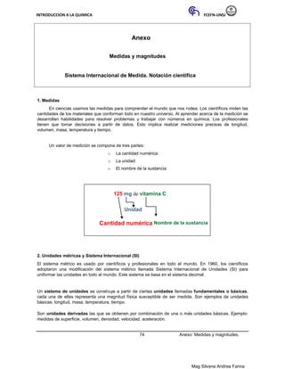 INTRODUCCION A LA QUIMICA FCEFN-UNSJ
Mag Silvana Andrea Farina
Anexo
Medidas y magnitudes
Sistema Internacional de Medida. Notación científica
1. Medidas
En ciencias usamos las medidas para comprender el mundo que nos rodea. Los científicos miden las
cantidades de los materiales que conforman todo en nuestro universo. Al aprender acerca de la medición se
desarrollan habilidades para resolver problemas y trabajar con números en química. Los profesionales
tienen que tomar decisiones a partir de datos. Esto implica realizar mediciones precisas de longitud,
volumen, masa, temperatura y tiempo.
Un valor de medición se compone de tres partes:
o La cantidad numérica
o La unidad
o El nombre de la sustancia
125 mg de vitamina C
Unidad
Cantidad numérica Nombre de la sustancia
2. Unidades métricas y Sistema Internacional (SI)
El sistema métrico es usado por científicos y profesionales en todo el mundo. En 1960, los científicos
adoptaron una modificación del sistema métrico llamada Sistema Internacional de Unidades (SI) para
uniformar las unidades en todo el mundo. Este sistema se basa en el sistema decimal.
Un sistema de unidades se construye a partir de ciertas unidades llamadas fundamentales o básicas,
cada una de ellas representa una magnitud física susceptible de ser medida. Son ejemplos de unidades
básicas: longitud, masa, temperatura, tiempo.
Son unidades derivadas las que se obtienen por combinación de una o más unidades básicas. Ejemplo:
medidas de superficie, volumen, densidad, velocidad, aceleración.
74 Anexo: Medidas y magnitudes.
 