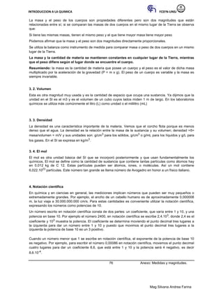 INTRODUCCION A LA QUIMICA FCEFN-UNSJ
Mag Silvana Andrea Farina
La masa y el peso de los cuerpos son propiedades diferentes pero son dos magnitudes que están
relacionadas entre sí; si se comparan las masas de dos cuerpos en el mismo lugar de la Tierra se observa
que:
Si tiene las mismas masas, tienen el mismo peso y el que tiene mayor masa tiene mayor peso
Podemos afirmar que la masa y el peso son dos magnitudes directamente proporcionales.
Se utiliza la balanza como instrumento de medida para comparar masa o peso de dos cuerpos en un mismo
lugar de la Tierra.
La masa y la cantidad de materia se mantienen constantes en cualquier lugar de la Tierra, mientras
que el peso difiere según el lugar donde se encuentre el cuerpo.
Resumiendo: la masa es la cantidad de materia que posee un cuerpo y el peso es el valor de dicha masa
multiplicado por la aceleración de la gravedad (P = m x g). El peso de un cuerpo es variable y la masa es
siempre invariable.
3. 2. Volumen
Esta es otra magnitud muy usada y es la cantidad de espacio que ocupa una sustancia. Ya dijimos que la
unidad en el SI es el m3 y es el volumen de un cubo cuyos lados miden 1 m de largo. En los laboratorios
químicos se utiliza más comúnmente el litro (L) como unidad o el mililitro (mL)
3. 3. Densidad
La densidad es una característica importante de la materia. Vemos que el corcho flota porque es menos
denso que el agua. La densidad es la relación entre la masa de la sustancia y su volumen; densidad =δ=
masa/volumen = m/V y sus unidades son: g/cm3 para los sólidos, g/cm3 o g/mL para los líquidos y g/L para
los gases. En el SI se expresa en kg/m3.
3. 4. El mol
El mol es otra unidad básica del SI que se incorporó posteriormente y que usan fundamentalmente los
químicos. El mol se define como la cantidad de sustancia que contiene tantas partículas como átomos hay
en 0,012 kg de C 12. Estas partículas pueden ser átomos, iones, o moléculas. Así un mol contiene
6,022.1023 partículas. Este número tan grande se llama número de Avogadro en honor a un físico italiano.
4. Notación científica
En química y en ciencias en general, las mediciones implican números que pueden ser muy pequeños o
extremadamente grandes. Por ejemplo, el ancho de un cabello humano es de aproximadamente 0,000008
m, la luz viaja a 30.000.000.000 cm/s. Para estas cantidades es conveniente utilizar la notación científica,
expresando los números como potencias de 10.
Un número escrito en notación científica consta de dos partes: un coeficiente, que varía entre 1 y 10, y una
potencia en base 10. Por ejemplo el número 2400, en notación científica se escribe 2,4.103, donde 2,4 es el
coeficiente y 103 muestra la potencia. El coeficiente se determina moviendo el punto decimal tres lugares a
la izquierda para dar un número entre 1 y 10 y puesto que movimos el punto decimal tres lugares a la
izquierda la potencia de base 10 es un 3 positivo.
Cuando un número menor que 1 se escribe en notación científica, el exponente de la potencia de base 10
es negativo. Por ejemplo, para escribir el número 0,00086 en notación científica, movemos el punto decimal
cuatro lugares para dar un coeficiente 8,6, que está entre 1 y 10 y la potencia será 4 negativo, es decir
8,6.10-4.
76 Anexo: Medidas y magnitudes.
 