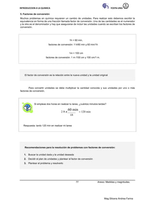 INTRODUCCION A LA QUIMICA FCEFN-UNSJ
Mag Silvana Andrea Farina
5. Factores de conversión
Muchos problemas en química requieren un cambio de unidades. Para realizar esto debemos escribir la
equivalencia en forma de una fracción llamada factor de conversión. Una de las cantidades es el numerador
y la otra es el denominador y hay que asegurarse de incluir las unidades cuando se escriban los factores de
conversión.
1h = 60 min,
factores de conversión: 1 h/60 min y 60 min/1h
1m = 100 cm
factores de conversión: 1 m /100 cm y 100 cm/1 m.
El factor de conversión es la relación entre la nueva unidad y la unidad original
Para convertir unidades se debe multiplicar la cantidad conocida y sus unidades por uno o más
factores de conversión.
Si empleas dos horas en realizar tu tarea, ¿cuántos minutos tardas?
2 h x
60 min
 120 min
1h
Respuesta: tardo 120 min en realizar mi tarea
Recomendaciones para la resolución de problemas con factores de conversión:
1. Buscar la unidad dada y la unidad deseada
2. Decidir el plan de unidades y plantear el factor de conversión
3. Plantear el problema y resolverlo
77 Anexo: Medidas y magnitudes.
 