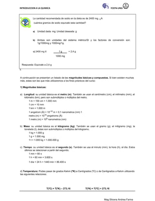 INTRODUCCION A LA QUIMICA FCEFN-UNSJ
Mag Silvana Andrea Farina
La cantidad recomendada de sodio en la dieta es de 2400 mg. ¿A
cuántos gramos de sodio equivale esta cantidad?
a) Unidad dada: mg; Unidad deseada: g
b) Ambas son unidades del sistema métrico/SI y los factores de conversión son:
1g/1000mg y 1000mg/1g.
c) 2400 mg X 1 g = 2,4 g
1000 mg
Respuesta: Equivale a 2,4 g
S
A continuación se presentan un listado de las magnitudes básicas y compuestas. Si bien existen muchas
más, estas son las que más utilizaremos a los fines prácticos del curso:
1) Magnitudes básicas:
a) Longitud: su unidad básica es el metro (m). También se usan el centímetro (cm), el milímetro (mm), el
kilómetro (km), pero son submúltiplos o múltiplos del metro.
1 m = 100 cm = 1.000 mm
1 cm = 10 mm
1 km = 1.000 m
1 angstrom (Å) = 10-10 m = 0,1 nanometros (nm) 1
metro (m) = 1010 angstroms (Å)
1 metro (m) = 109 nanometros (nm)
b) Masa: su unidad básica es el kilogramo (kg). También se usan el gramo (g), el miligramo (mg), la
tonelada (t), éstas son submúltiplos o múltiplos del kilogramo.
1 kg = 1.000 g
1 g = 1.000 mg
1 t = 1.000 kg = 1.000.000 g
c) Tiempo: su unidad básica es el segundo (s). También se usa el minuto (min), la hora (h), el día. Estos
últimos se relacionan a partir del segundo.
1 min = 60 s
1 h = 60 min = 3.600 s
1 día = 24 h = 1440 min = 86.400 s
d) Temperatura: Podes pasar de grados Kelvin (ºK) a Centígrados (ºC) o de Centigrados a Kelvin utilizando
las siguientes relaciones:
T(ºC) = T(ºK) – 273,16 T(ºK) = T(ºC) + 273,16
 