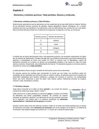 INTRODUCCION A LA QUIMICA FCEFN-UNSJ
Mag Silvana Andrea Farina
Capítulo 2
Elementos y símbolos químicos. Tabla periódica. Átomos y moléculas.
1. Elementos, símbolos químicos y Tabla Periódica
Anteriormente aprendimos que los elementos son las sustancias de las que está hecha la materia. Muchos
de los elementos tomaron nombres de planetas, lugares geográficos, figuras mitológicas, etc. y existen
símbolos químicos que identifican a los elementos y que son abreviaturas que constan de una o dos letras.
Sólo la primera letra del símbolo de un elemento es mayúscula; la segunda, si la hay, es minúscula.
Símbolo químico Nombre del elemento
C carbono
Cu cobre
N nitrógeno
Ni níquel
A medida que se fueron descubriendo más y más elementos químicos, fue necesario organizarlos con algún
tipo de sistema de clasificación. A finales del siglo XIX, los científicos reconocieron que ciertos elementos se
parecían y comportaban en forma muy similar. En 1872, un químico ruso, D. Mendeleiev, ordenó 60
elementos conocidos en la época, en grupos con propiedades similares y los colocó en orden de masa
atómica creciente. Actualmente, este ordenamiento de más de 110 elementos basado en el número atómico
creciente se conoce como tabla periódica.
La tabla periódica ofrece una gran cantidad de información acerca de los elementos.
En ciencias usamos las medidas para comprender el mundo que nos rodea. Los científicos miden las
cantidades de los materiales que conforman todo en nuestro universo. Al aprender acerca de la medición se
desarrollan habilidades para resolver problemas y trabajar con números en química. Los profesionales
tienen que tomar decisiones a partir de datos. Esto implica realizar mediciones precisas de longitud,
volumen, masa, temperatura y tiempo.
1.1 Períodos y Grupos
Cada hilera horizontal en la tabla se llama período y se numera de manera
creciente de arriba hacia abajo, desde 1 hasta 7.
Cada columna en la tabla periódica se denomina grupo y contiene una familia
de elementos que tienen propiedades similares. Se numeran de manera
creciente de izquierda a derecha. Los elementos de las dos primeras columnas
de la izquierda y las últimas seis a la derecha constituyen los elementos
representativos o elementos de los grupos principales.
Durante muchos años se les han dado los números 1A-8A. En el centro de la tabla periódica hay un bloque
de elementos conocidos como elementos de transición que se los designa con la letra B. Un sistema de
numeración más moderna asigna los números de 1 a 18 que van a través de toda la tabla.
8 Capítulo 2: Elementos y símbolos químicos. Tabla
periódica. Átomos y moléculas
 