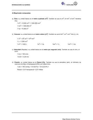 INTRODUCCION A LA QUIMICA FCEFN-UNSJ
Mag Silvana Andrea Farina
2) Magnitudes compuestas:
a) Área: su unidad básica es el metro cuadrado (m2
). También se usa el cm2, el mm2, el km2, hectárea
(ha).
1 m2 = 10.000 cm2 = 1.000.000 mm2
1 km2 = 1.000.000 m2
1 ha = 10.000 m2
b) Volumen: su unidad básica es el metro cúbico (m3
). También se usa el dm3, cm3, mm3, litro (L), mL.
1 m3 = 106 cm3 = 109 mm3
1 L = 1.000 cm3
1 m3 = 1.000 L 1m3 = 1 kL 1dm3 = 1 L 1cm3 = 1 mL
c) Velocidad (Rapidez): su unidad básica es el metro por segundo (m/s). También se usa el cm/s, el
km/h.
1 m/s = 100 cm/s
1 km/h = 0,28 m/s
d) Presión: su unidad básica es el Pascal (Pa). También se usa la atmósfera (atm), el milímetro de
mercurio (mmHg), el hectopascal (hPa) y el milibar (mb).
1 atm = 760 mmHg = 101325 Pa = 1013,25 hPa 1
Pascal = 0,01 hectopascal = 0,01 milibar
 
