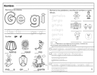 95
Ge Gi ge gi
Nombre:
Remarca las sílabas.
Escribe ge gi
gemelos
Sergio
gitana
colegio
gestos
ángel
Remarca las palabras y escribe el nombre a cada
dibujo.
Remarca con lápiz los enunciados. Colorea los
enunciados que puedas leer sin ayuda.
Sergio come gelatina.
La gitana hace
gestos.
Los gemelos van al
colegio.
 