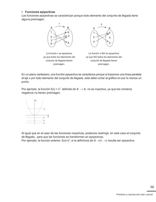 59
Prohibida su reproducción total o parcial.
		• Funciones epiyectivas
		 Las funciones epiyectivas se caracterizan porque todo elemento del conjunto de llegada tiene
		alguna preimagen.
									 A B
6
2
8
6
3
5
1
r
					
A B
6
9
8
6
5
1
s
		 En un plano cartesiano, una función epiyectiva se caracteriza porque si trazamos una línea paralela
		 al eje x por todo elemento del conjunto de llegada, esta debe cortar al gráfico en por lo menos un
		punto.
		 Por ejemplo, la función f(x) = x4
definida de ℝ  ℝ no es inyectiva, ya que los números
		 negativos no tienen preimagen.
			
x
y
L
L
L
L
		 Al igual que en el caso de las funciones inyectivas, podemos restringir, en este caso el conjunto
		 de llegada, para que las funciones se transformen en epiyectivas.
		 Por ejemplo, la función anterior, f(x)=x4
, si la definimos de ℝ [0 , ∞[ resulta ser epiyectiva.
La función r es epiyectiva
ya que todos los elementos del
conjunto de llegada tienen
preimagen.
La función s NO es epiyectiva
ya que NO todos los elementos del
conjunto de llegada tienen
preimagen.
 
