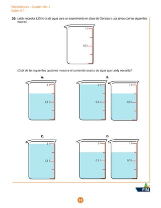 Matemáticas - Cuadernillo 1
Saber 6.°
12
Leidy necesita 1,75 litros de agua para un experimento en clase de Ciencias y usa jarras con las siguientes
marcas:
¿Cuál de las siguientes opciones muestra el contenido exacto de agua que Leidy necesita?
1 l
0,5 l
1 l
0,5 l
A.
1 l
0,5 l
1 l
0,5 l
B.
1 l
0,5 l
1 l
0,5 l
D.
1 l
0,5 l
C.
20.
FIN
 
