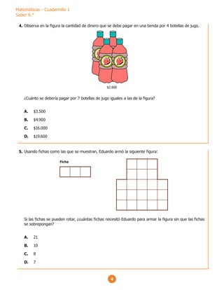 Matemáticas - Cuadernillo 1
Saber 6.°
4
Observa en la figura la cantidad de dinero que se debe pagar en una tienda por 4 botellas de jugo.
¿Cuánto se debería pagar por 7 botellas de jugo iguales a las de la figura?
A. $3.500
B. $4.900
C. $16.000
D. $19.600
$2.800
Usando fichas como las que se muestran, Eduardo armó la siguiente figura:
Si las fichas se pueden rotar, ¿cuántas fichas necesitó Eduardo para armar la figura sin que las fichas
se sobrepongan?
A. 21
B. 10
C. 8
D. 7
Ficha
4.
5.
 