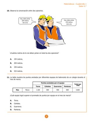 Matemáticas - Cuadernillo 1
Saber 6.°
7
Observa la conversación entre dos operarios.
¿Cuántos metros de la vía deben pintar en total los dos operarios?
A. 194 metros.
B. 204 metros.
C. 339 metros.
D. 519 metros.
Hoy, debo pintar
189 metros
de la vía
Hoy, debo pintar
150 metros
de la vía
La tabla muestra los puntos anotados por diferentes equipos de baloncesto de un colegio durante el
mes de marzo.
¿Cuál equipo logró superar el promedio de puntos por equipo en el mes de marzo?
A. Toros.
B. Cohetes.
C. Guerreros.
D. Panteras.
Marzo 1.100 800 900 800 3.600
Toros Cohetes Guerreros Panteras
Puntos anotados por el equipo
Total por
mes
Mes
10.
11.
 