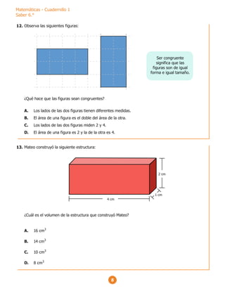 Matemáticas - Cuadernillo 1
Saber 6.°
8
Observa las siguientes figuras:
¿Qué hace que las figuras sean congruentes?
A. Los lados de las dos figuras tienen diferentes medidas.
B. El área de una figura es el doble del área de la otra.
C. Los lados de las dos figuras miden 2 y 4.
D. El área de una figura es 2 y la de la otra es 4.
Ser congruente
significa que las
figuras son de igual
forma e igual tamaño.
Mateo construyó la siguiente estructura:
¿Cuál es el volumen de la estructura que construyó Mateo?
A. 16 cm3
B. 14 cm3
C. 10 cm3
D. 8 cm3
2 cm
4 cm
1 cm
12.
13.
 