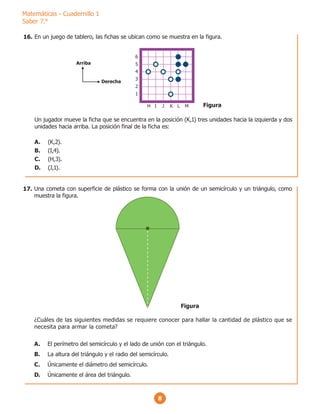 Matemáticas - Cuadernillo 1
Saber 7.°
8
En un juego de tablero, las fichas se ubican como se muestra en la figura.
Un jugador mueve la ficha que se encuentra en la posición (K,1) tres unidades hacia la izquierda y dos
unidades hacia arriba. La posición final de la ficha es:
A. (K,2).
B. (I,4).
C. (H,3).
D. (J,1).
1
H I J K L M
2
3
4
5
6
Arriba
Derecha
Figura
Una cometa con superficie de plástico se forma con la unión de un semicírculo y un triángulo, como
muestra la figura.
¿Cuáles de las siguientes medidas se requiere conocer para hallar la cantidad de plástico que se
necesita para armar la cometa?
A. El perímetro del semicírculo y el lado de unión con el triángulo.
B. La altura del triángulo y el radio del semicírculo.
C. Únicamente el diámetro del semicírculo.
D. Únicamente el área del triángulo.
Figura
16.
17.
 