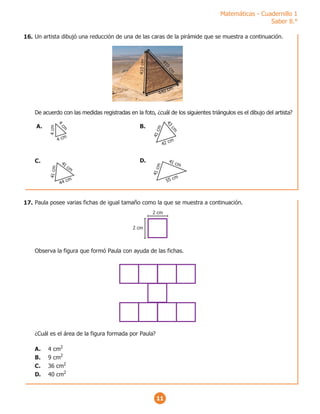Matemáticas - Cuadernillo 1
Saber 8.°
11
Un artista dibujó una reducción de una de las caras de la pirámide que se muestra a continuación.
De acuerdo con las medidas registradas en la foto, ¿cuál de los siguientes triángulos es el dibujo del artista?
4
1
0
c
m
41
0
cm
440 cm
4 cm
4
c
m
4
cm
A.
44 cm
41
cm
4
1
c
m
C. 41 cm
4
1
c
m
55 cm
D.
42 cm
4
1
c
m
4
3
c
m
B.
Paula posee varias fichas de igual tamaño como la que se muestra a continuación.
Observa la figura que formó Paula con ayuda de las fichas.
¿Cuál es el área de la figura formada por Paula?
A. 4 cm2
B. 9 cm2
C. 36 cm2
D. 40 cm2
2 cm
2 cm
16.
17.
 