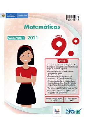 9.
GRADO
2021
Tiempo de aplicación:
1 hora 20
N.° de preguntas:
Cuadernillo 1
¡Hola!
Queremos agradecer tu participación. Antes
de empezar a responder, es importante que
tengas en cuenta lo siguiente:
t Lee cada pregunta cuidadosamente
y elige UNA opción.
t En este cuadernillo encuentras las
preguntas y la Hoja de respuestas.
t Recuerda que tienes una (1) hora para
responder este cuadernillo.
t Por favor, responde TODAS las preguntas.
t Si no entiendes algo o si tienes alguna
inquietud sobre cómo llenar la Hoja de
respuestas, pídele ayuda a tu docente.
M09
1
G09.M.B
Matemáticas
 