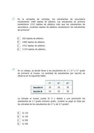 a
b
c
d
a
b
c
d
13 En la campaña de reciclaje, los estudiantes de secundaria
recolectaron 1460 tapitas de plástico. Los estudiantes de primaria
recolectaron 1712 tapitas de plástico más que los estudiantes de
secundaria. ¿Cuántas tapitas de plástico recolectaron los estudiantes
de primaria?
252 tapitas de plástico.
1460 tapitas de plástico.
1712 tapitas de plástico.
3 172 tapitas de plástico.
14
En un colegio, se decide llevar a los estudiantes de 1.°, 2.° y 3.° grado
de primaria al museo. La cantidad de estudiantes por sección se
observa en la siguiente tabla:
1.° 2.° 3.°
Sección A 25 25 30
Sección B 24 25 30
La entrada al museo cuesta S/ 5 y debido a una promoción los
estudiantes de 1.º grado entraron gratis. ¿Cuánto se pagó en total por
las entradas de los estudiantes de 2.º y de 3.º grado?
S/ 110
S/ 159
S/ 550
S/ 795
 