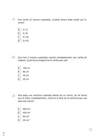 a
b
c
d
a
b
c
d
a
b
c
d
16 Ana vende 12 marcos cuadrados. ¿Cuánto dinero debe recibir por la
venta?
S/ 12
S/ 36
S/ 144
S/ 432
17 Ana hizo 2 marcos cuadrados usando completamente una varilla de
madera. ¿Cuál fue la longitud de la varilla que usó?
160 cm
80 cm
40 cm
20 cm
18 Ana pega una cartulina cuadrada detrás de un marco, de tal forma
que lo cubre completamente. ¿Cuál es el área de la cartulina que usa
para ese marco?
800 cm2
400 cm2
80 cm2
40 cm2
13
4P_10
1
 