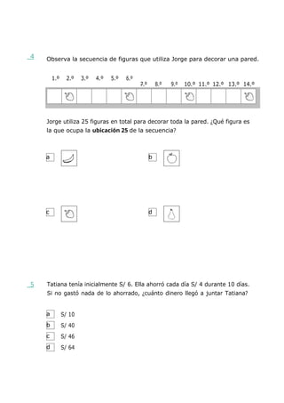a b
c d
a
b
c
d
4 Observa la secuencia de figuras que utiliza Jorge para decorar una pared.
1.º 2.º 3.º 4.º 5.º 6.º
7.º 8.º 9.º 10.º 11.º 12.º 13.º 14.º
Jorge utiliza 25 figuras en total para decorar toda la pared. ¿Qué figura es
la que ocupa la ubicación 25 de la secuencia?
5 Tatiana tenía inicialmente S/ 6. Ella ahorró cada día S/ 4 durante 10 días.
Si no gastó nada de lo ahorrado, ¿cuánto dinero llegó a juntar Tatiana?
S/ 10
S/ 40
S/ 46
S/ 64
 