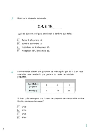 a
b
c
d
a
b
c
d
6 Observa la siguiente secuencia:
2, 4, 8, 16,
¿Qué se puede hacer para encontrar el término que falta?
Sumar 2 al número 16.
Sumar 8 al número 16.
Multiplicar por 8 al número 16.
Multiplicar por 2 al número 16.
7 En una tienda ofrecen tres paquetes de mantequilla por S/ 5. Juan hace
una tabla para calcular lo que gastaría en cierta cantidad de
paquetes.
Cantidad de
paquetes
3 6 9
Precio (S/) 5 10 15
Si Juan quiere comprar una docena de paquetes de mantequilla en esa
tienda, ¿cuánto debe pagar?
S/ 15
S/ 20
S/ 30
S/ 60
5
4P_1
1
 