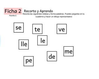 Ficha 2 Recorto y Aprendo
Recorta las siguientes sílabas y forma palabras. Puedes pegarlas en tu
cuaderno y hacer un dibuj...