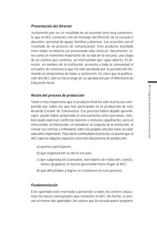 Presentación del Director
Justamente por ser el resultado de un acuerdo será muy convenien-
te que el AEC comience con un mensaje del Director de la escuela a
docentes, personal de apoyo, familias y alumnos. Los acuerdos son el
resultado de un proceso de comunicación. Este producto acordado
entre todos no debería ser presentado sólo como un “documento” si-
no como un momento importante de la vida de la escuela, una etapa
de un camino que continúa, un intercambio que sigue abierto. El Di-
rector, en nombre de la institución, presenta a toda la comunidad el
encuadre de convivencia que ha sido aprobado por la jurisdicción lla-
mando al compromiso de todos a sostenerlo. Es claro que la publica-
ción del AEC sólo se hará luego de su aprobación por el Ministerio de
Educación local.
                                                                                      9




                                                                               Programa Nacional de Convivencia Escolar
Relato del proceso de producción
Tanto o más importante que el producto final ha sido el proceso com-
partido por todos los que han participado en la producción de este
Acuerdo Escolar de Convivencia. Ese proceso habrá dejado aprendi-
zajes, puede haber propiciado el acercamiento entre personas, tam-
bién pudo expresar conflictos latentes e inclusive agudizarlos; pero el
intercambio, la interacción, el considerar al conjunto de la institución, el
revisar sus normas y reflexionar sobre los propios vínculos tiene un valor
educativo importante. Para darle continuidad al proceso, es bueno que el
AEC exprese algunos aspectos concretos del proceso de producción:

    a) quiénes participaron,
    b) qué organización se dio la escuela,
    c) qué subproductos (consultas, borradores de redacción, conclu-
       siones grupales) se fueron generando hasta llegar al AEC,
    d) qué dificultades y logros se reconocen en este proceso.



Fundamentación
Este apartado está reservado a presentar a todos los actores educa-
tivos las bases conceptuales que sostienen al AEC. De hecho, se pre-
vén al menos dos apartados: los valores que la escuela quiere proponer
 