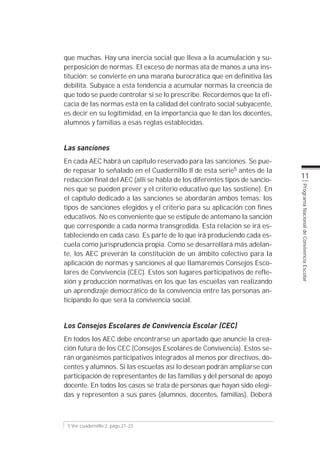 que muchas. Hay una inercia social que lleva a la acumulación y su-
perposición de normas. El exceso de normas ata de manos a una ins-
titución; se convierte en una maraña burocrática que en definitiva las
debilita. Subyace a esta tendencia a acumular normas la creencia de
que todo se puede controlar si se lo prescribe. Recordemos que la efi-
cacia de las normas está en la calidad del contrato social subyacente,
es decir en su legitimidad, en la importancia que le dan los docentes,
alumnos y familias a esas reglas establecidas.


Las sanciones
En cada AEC habrá un capítulo reservado para las sanciones. Se pue-
de repasar lo señalado en el Cuadernillo II de esta serie5 antes de la
redacción final del AEC (allí se habla de los diferentes tipos de sancio-
                                                                            11
nes que se pueden prever y el criterio educativo que las sostiene). En




                                                                            Programa Nacional de Convivencia Escolar
el capítulo dedicado a las sanciones se abordarán ambos temas: los
tipos de sanciones elegidos y el criterio para su aplicación con fines
educativos. No es conveniente que se estipule de antemano la sanción
que corresponde a cada norma transgredida. Esta relación se irá es-
tableciendo en cada caso. Es parte de lo que irá produciendo cada es-
cuela como jurisprudencia propia. Como se desarrollará más adelan-
te, los AEC preverán la constitución de un ámbito colectivo para la
aplicación de normas y sanciones al que llamaremos Consejos Esco-
lares de Convivencia (CEC). Estos son lugares participativos de refle-
xión y producción normativas en los que las escuelas van realizando
un aprendizaje democrático de la convivencia entre las personas an-
ticipando lo que será la convivencia social.


Los Consejos Escolares de Convivencia Escolar (CEC)
En todos los AEC debe encontrarse un apartado que anuncie la crea-
ción futura de los CEC (Consejos Escolares de Convivencia). Estos se-
rán organismos participativos integrados al menos por directivos, do-
centes y alumnos. Si las escuelas así lo desean podrán ampliarse con
participación de representantes de las familias y del personal de apoyo
docente. En todos los casos se trata de personas que hayan sido elegi-
das y representen a sus pares (alumnos, docentes, familias). Deberá



 5 Ver cuadernillo 2, págs.21-23
 