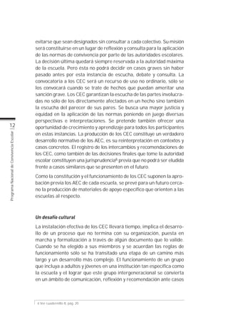 evitarse que sean designados sin consultar a cada colectivo. Su misión
                                           será constituirse en un lugar de reflexión y consulta para la aplicación
                                           de las normas de convivencia por parte de las autoridades escolares.
                                           La decisión última quedará siempre reservada a la autoridad máxima
                                           de la escuela. Pero ésta no podrá decidir en casos graves sin haber
                                           pasado antes por esta instancia de escucha, debate y consulta. La
                                           convocatoria a los CEC será un recurso de uso no ordinario, sólo se
                                           los convocará cuando se trate de hechos que puedan ameritar una
                                           sanción grave. Los CEC garantizan la escucha de las partes involucra-
                                           das no sólo de los directamente afectados en un hecho sino también
                                           la escucha del parecer de sus pares. Se busca una mayor justicia y
                                           equidad en la aplicación de las normas poniendo en juego diversas
                                           perspectivas e interpretaciones. Se pretende también ofrecer una
          12                               oportunidad de crecimiento y aprendizaje para todos los participantes
                                           en estas instancias. La producción de los CEC constituye un verdadero
Programa Nacional de Convivencia Escolar




                                           desarrollo normativo de los AEC, es su reinterpretación en contextos y
                                           casos concretos. El registro de los intercambios y recomendaciones de
                                           los CEC, como también de las decisiones finales que tome la autoridad
                                           escolar constituyen una jurisprudencia6 previa que no podrá ser eludida
                                           frente a casos similares que se presenten en el futuro.
                                           Como la constitución y el funcionamiento de los CEC suponen la apro-
                                           bación previa los AEC de cada escuela, se prevé para un futuro cerca-
                                           no la producción de materiales de apoyo específico que orienten a las
                                           escuelas al respecto.



                                           Un desafío cultural
                                           La instalación efectiva de los CEC llevará tiempo, implica el desarro-
                                           llo de un proceso que no termina con su organización, puesta en
                                           marcha y formalización a través de algún documento que lo valide.
                                           Cuando se ha elegido a sus miembros y se acuerdan las reglas de
                                           funcionamiento sólo se ha transitado una etapa de un camino más
                                           largo y un desarrollo más complejo. El funcionamiento de un grupo
                                           que incluya a adultos y jóvenes en una institución tan específica como
                                           la escuela y el lograr que este grupo intergeneracional se convierta
                                           en un ámbito de comunicación, reflexión y recomendación ante casos



                                            6 Ver cuadernillo II, pág. 20
 