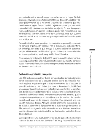 que piden la aplicación del marco normativo, no es un logro fácil de
alcanzar. Hay numerosos hábitos mentales y de acción, visibles y tá-
citos que provienen de la historia y la cultura de la escuela que obs-
taculizan este logro. Existen también tejidos de poder que se movili-
zan en la institución con una iniciativa semejante. En términos gene-
rales, podemos decir que los tejidos de poder son refractarios a las
innovaciones, tienden a conservar lo establecido. Más aún cuando
se están modificando las normas que regulan el funcionamiento de
una institución.
Estos obstáculos son esperables en cualquier organización centena-
ria como la organización escolar. Por lo dicho no se debería inferir,
sin embargo, que todo lo que incluye la cultura escolar es descarta-
ble; por el contrario, también es muy importante que la escuela con-
                                                                                                13
serve una parte de su tradición y su identidad histórica.




                                                                                                Programa Nacional de Convivencia Escolar
En resumen, la instalación de los CEC supone atención, discernimien-
to, acompañamiento y una evaluación reflexiva de su marcha para que
pueda realmente instituirse como una oportunidad de crecimiento en
los valores democráticos.


Evaluación, aprobación y reajustes
Los AEC deberán en primer lugar ser aprobados mayoritariamente
por el cuerpo docente de la escuela, sin ser objeto de rechazo o me-
recer reparos importantes por la autoridad máxima de la escuela. Si
este último fuera el caso, habrá que rehacer la redacción del AEC en
un compromiso entre el parecer del colectivo enseñante y la satisfac-
ción de los reparos del Director de la escuela. Una escucha abierta fa-
cilitará la elaboración de esa fórmula de compromiso. Una vez que se
consiga este consenso con el respaldo de la autoridad escolar, se ele-
vará al nivel superior del sistema educativo. Este proveerá una eva-
luación individual de cada AEC y le enviará un informe evaluativo a ca-
da escuela. Sólo con la aprobación de la autoridad jurisdiccional el
AEC entrará en vigencia. Además de la aprobación habrá una eva-
luación diferenciada señalando los puntos fuertes y débiles de ca-
da producción.
Queda pendiente una evaluación práctica, lo que se ha llamado un
“control de los efectos del cambio”7. Es muy recomendable una

 7 Kemmis y Mctaggart. Cómo planificar la investigación-acción. Ed. Laertes, Barcelona, 1992.
 
