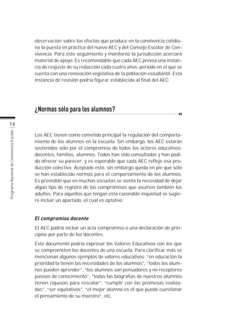observación sobre los efectos que produce en la convivencia cotidia-
                                           na la puesta en práctica del nuevo AEC y del Consejo Escolar de Con-
                                           vivencia. Para este seguimiento y monitoreo la jurisdicción acercará
                                           material de apoyo. Es recomendable que cada AEC prevea una instan-
                                           cia de reajuste de su redacción cada cuatro años; período en el que se
                                           cuenta con una renovación vegetativa de la población estudiantil. Esta
                                           instancia de revisión podría figurar establecida al final del AEC.




                                           ¿Normas sólo para los alumnos?
          14
                                           Los AEC tienen como cometido principal la regulación del comporta-
Programa Nacional de Convivencia Escolar




                                           miento de los alumnos en la escuela. Sin embargo, los AEC estarán
                                           sostenidos sólo por el compromiso de todos los actores educativos:
                                           docentes, familias, alumnos. Todos han sido consultados y han podi-
                                           do ofrecer su parecer, y es esperable que cada AEC refleje esa pro-
                                           ducción colectiva. Aceptado esto, sin embargo queda en pie que sólo
                                           se han establecido normas para el comportamiento de los alumnos.
                                           Es previsible que en muchas escuelas se sienta la necesidad de dejar
                                           algún tipo de registro de los compromisos que asumen también los
                                           adultos. Para aquellos que tengan esta razonable inquietud se sugie-
                                           re incluir un apartado, el cual es optativo.


                                           El compromiso docente
                                           El AEC podría incluir un acta compromiso o una declaración de prin-
                                           cipios por parte de los docentes.
                                           Este documento podría expresar los Valores Educativos con los que
                                           se comprometen los docentes de una escuela. Para clarificar más se
                                           mencionan algunos ejemplos de valores educativos: “en educación la
                                           prioridad la tienen las necesidades de los alumnos”, “todos los alum-
                                           nos pueden aprender”, “los alumnos son pensadores y no receptores
                                           pasivos de conocimiento”, “todas las biografías de nuestros alumnos
                                           tienen riquezas para rescatar”, “cumplir con las promesas realiza-
                                           das”, “ser equitativos”, “el mejor alumno es el que puede cuestionar
                                           el pensamiento de su maestro”, etc.
 