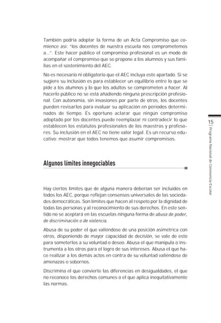 También podría adoptar la forma de un Acta Compromiso que co-
mience así: “los docentes de nuestra escuela nos comprometemos
a...”. Este hacer público el compromiso profesional es un modo de
acompañar el compromiso que se propone a los alumnos y sus fami-
lias en el sostenimiento del AEC.
No es necesario ni obligatorio que el AEC incluya este apartado. Si se
sugiere su inclusión es para establecer un equilibrio entre lo que se
pide a los alumnos y lo que los adultos se comprometen a hacer. Al
hacerlo público no se está añadiendo ninguna prescripción profesio-
nal. Con autonomía, sin invasiones por parte de otros, los docentes
pueden revisarlos para evaluar su aplicación en períodos determi-
nados de tiempo. Es oportuno aclarar que ningún compromiso
adoptado por los docentes puede reemplazar ni contradecir lo que
                                                                         15
establecen los estatutos profesionales de los maestros y profeso-
res. Su inclusión en el AEC no tiene valor legal. Es un recurso edu-




                                                                         Programa Nacional de Convivencia Escolar
cativo: mostrar que todos tenemos que asumir compromisos.




Algunos límites innegociables


Hay ciertos límites que de alguna manera deberían ser incluidos en
todos los AEC, porque reflejan consensos universales de las socieda-
des democráticas. Son límites que hacen al respeto por la dignidad de
todas las personas y al reconocimiento de sus derechos. En este sen-
tido no se aceptará en las escuelas ninguna forma de abuso de poder,
de discriminación o de violencia.
Abusa de su poder el que valiéndose de una posición asimétrica con
otros, disponiendo de mayor capacidad de decisión, se vale de esto
para someterlos a su voluntad o deseo. Abusa el que manipula o ins-
trumenta a los otros para el logro de sus intereses. Abusa el que ha-
ce realizar a los demás actos en contra de su voluntad valiéndose de
amenazas o sobornos.
Discrimina el que convierte las diferencias en desigualdades, el que
no reconoce los derechos comunes o el que aplica inequitativamente
las normas.
 