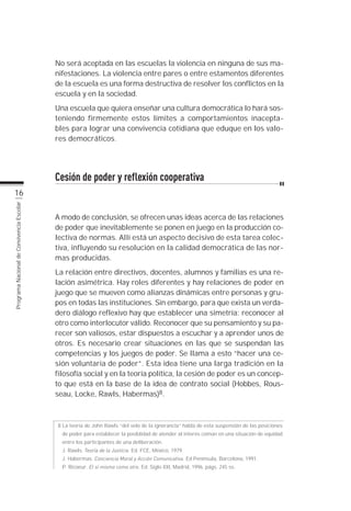 No será aceptada en las escuelas la violencia en ninguna de sus ma-
                                           nifestaciones. La violencia entre pares o entre estamentos diferentes
                                           de la escuela es una forma destructiva de resolver los conflictos en la
                                           escuela y en la sociedad.
                                           Una escuela que quiera enseñar una cultura democrática lo hará sos-
                                           teniendo firmemente estos límites a comportamientos inacepta-
                                           bles para lograr una convivencia cotidiana que eduque en los valo-
                                           res democráticos.




                                           Cesión de poder y reflexión cooperativa
          16
Programa Nacional de Convivencia Escolar




                                           A modo de conclusión, se ofrecen unas ideas acerca de las relaciones
                                           de poder que inevitablemente se ponen en juego en la producción co-
                                           lectiva de normas. Allí está un aspecto decisivo de esta tarea colec-
                                           tiva, influyendo su resolución en la calidad democrática de las nor-
                                           mas producidas.
                                           La relación entre directivos, docentes, alumnos y familias es una re-
                                           lación asimétrica. Hay roles diferentes y hay relaciones de poder en
                                           juego que se mueven como alianzas dinámicas entre personas y gru-
                                           pos en todas las instituciones. Sin embargo, para que exista un verda-
                                           dero diálogo reflexivo hay que establecer una simetría: reconocer al
                                           otro como interlocutor válido. Reconocer que su pensamiento y su pa-
                                           recer son valiosos, estar dispuestos a escuchar y a aprender unos de
                                           otros. Es necesario crear situaciones en las que se suspendan las
                                           competencias y los juegos de poder. Se llama a esto “hacer una ce-
                                           sión voluntaria de poder”. Esta idea tiene una larga tradición en la
                                           filosofía social y en la teoría política, la cesión de poder es un concep-
                                           to que está en la base de la idea de contrato social (Hobbes, Rous-
                                           seau, Locke, Rawls, Habermas)8.



                                           8 La teoría de John Rawls “del velo de la ignorancia” habla de esta suspensión de las posiciones
                                             de poder para establecer la posiblidad de atender al interés común en una situación de equidad
                                             entre los participantes de una deliberación.
                                             J. Rawls. Teoría de la Justicia. Ed. FCE, México, 1979.
                                             J. Habermas. Conciencia Moral y Acción Comunicativa. Ed Península, Barcelona, 1991.
                                             P. Ricoeur. El sí mismo como otro. Ed. Siglo XXI, Madrid, 1996, págs. 245 ss.
 
