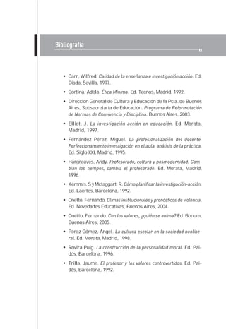 Bibliografía



     Carr, Wilfred. Calidad de la enseñanza e investigación acción. Ed.
     Diada, Sevilla, 1997.
     Cortina, Adela. Ética Mínima. Ed. Tecnos, Madrid, 1992.
     Dirección General de Cultura y Educación de la Pcia. de Buenos
     Aires, Subsecretaría de Educación. Programa de Reformulación
     de Normas de Convivencia y Disciplina. Buenos Aires, 2003.
     Elliot, J. La investigación-acción en educación. Ed. Morata,
     Madrid, 1997.
     Fernández Pérez, Miguel. La profesionalización del docente.
     Perfeccionamiento investigación en el aula, análisis de la práctica.
     Ed. Siglo XXI, Madrid, 1995.
     Hargreaves, Andy. Profesorado, cultura y posmodernidad. Cam-
     bian los tiempos, cambia el profesorado. Ed. Morata, Madrid,
     1996.
     Kemmis. S y Mctaggart. R, Cómo planificar la investigación-acción.
     Ed. Laertes, Barcelona, 1992.
     Onetto, Fernando. Climas institucionales y pronósticos de violencia.
     Ed. Novedades Educativas, Buenos Aires, 2004.
     Onetto, Fernando. Con los valores, ¿quién se anima? Ed. Bonum,
     Buenos Aires, 2005.
     Pérez Gómez, Ángel. La cultura escolar en la sociedad neolibe-
     ral. Ed. Morata, Madrid, 1998.
     Rovira Puig. La construcción de la personalidad moral. Ed. Pai-
     dós, Barcelona, 1996.
     Trilla, Jaume. El profesor y los valores controvertidos. Ed. Pai-
     dós, Barcelona, 1992.
 