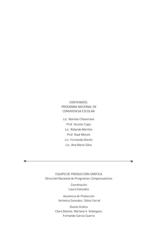 CONTENIDOS:
           PROGRAMA NACIONAL DE
            CONVIVENCIA ESCOLAR

            Lic. Mariela Chiaverano
              Prof. Vicente Cupo
             Lic. Rolando Martiña
               Prof. Raúl Moroni
             Lic. Fernando Onetto
              Lic. Ana María Silva




        EQUIPO DE PRODUCCIÓN GRÁFICA
Dirección Nacional de Programas Compensatorios

                 Coordinación
                Laura Gonzalez

           Asistencia de Producción
        Verónica Gonzalez, Silvia Corral

                 Diseño Gráfico
      Clara Batista, Mariana V. Velázquez,
            Fernando García Guerra
 